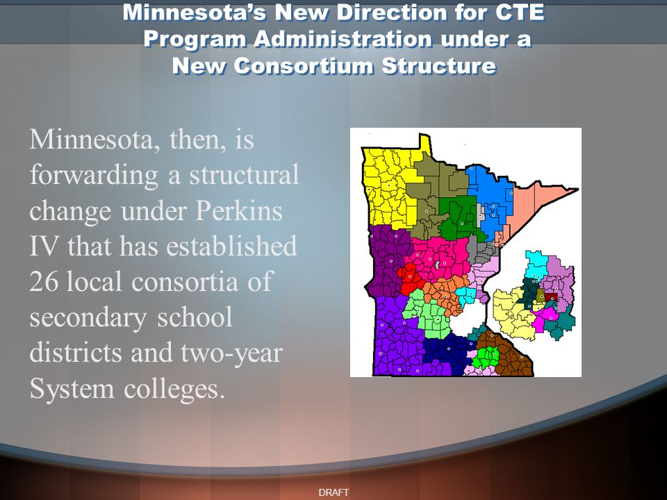 DRAFT Minnesota, then, is forwarding a structural change under Perkins IV that has established 26 local consortia of secondary school districts and two-year System colleges.