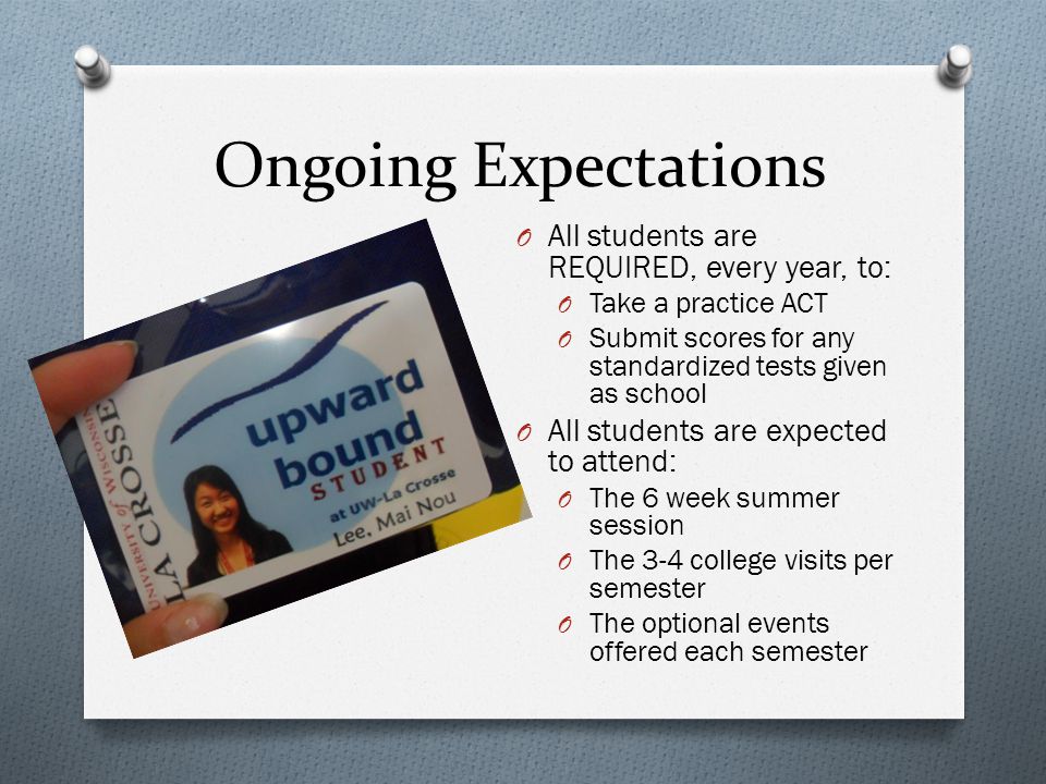 Ongoing Expectations O All students are REQUIRED, every year, to: O Take a practice ACT O Submit scores for any standardized tests given as school O All students are expected to attend: O The 6 week summer session O The 3-4 college visits per semester O The optional events offered each semester