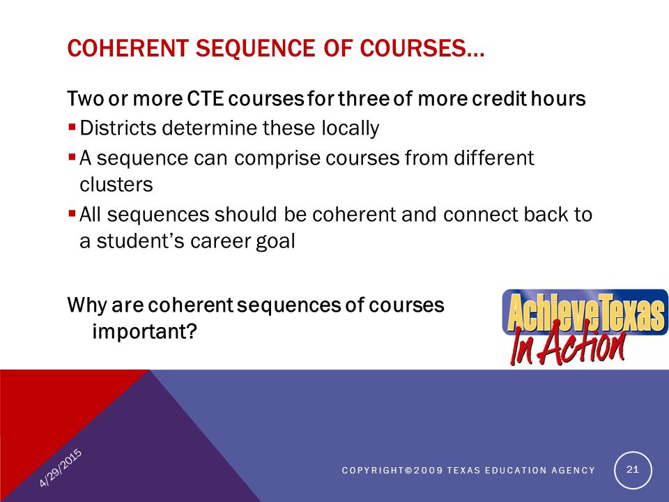 Two or more CTE courses for three of more credit hours  Districts determine these locally  A sequence can comprise courses from different clusters  All sequences should be coherent and connect back to a student’s career goal Why are coherent sequences of courses important.