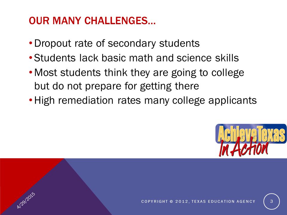 OUR MANY CHALLENGES… Dropout rate of secondary students Students lack basic math and science skills Most students think they are going to college but do not prepare for getting there High remediation rates many college applicants 4/29/2015 COPYRIGHT © 2012, TEXAS EDUCATION AGENCY 3