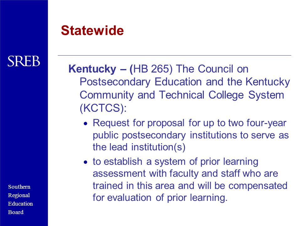 Southern Regional Education Board Statewide Kentucky – (HB 265) The Council on Postsecondary Education and the Kentucky Community and Technical College System (KCTCS):  Request for proposal for up to two four-year public postsecondary institutions to serve as the lead institution(s)  to establish a system of prior learning assessment with faculty and staff who are trained in this area and will be compensated for evaluation of prior learning.