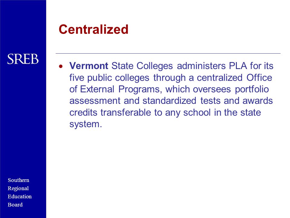 Southern Regional Education Board Centralized  Vermont State Colleges administers PLA for its five public colleges through a centralized Office of External Programs, which oversees portfolio assessment and standardized tests and awards credits transferable to any school in the state system.