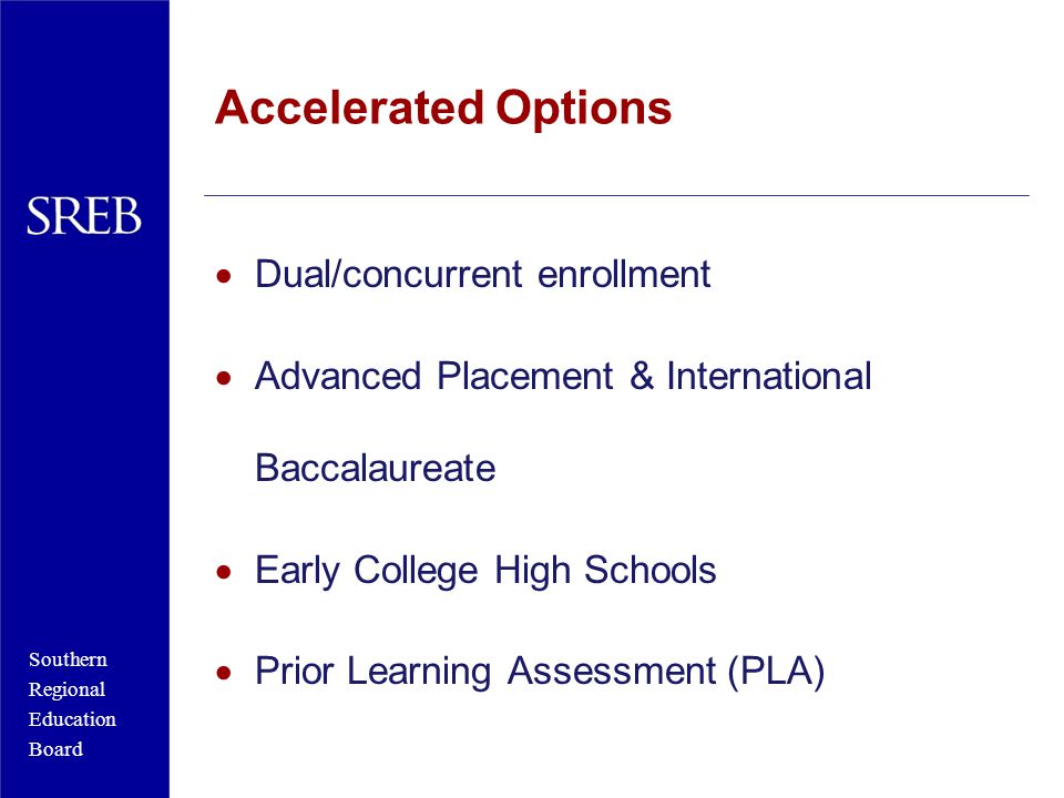 Southern Regional Education Board Accelerated Options  Dual/concurrent enrollment  Advanced Placement & International Baccalaureate  Early College High Schools  Prior Learning Assessment (PLA)
