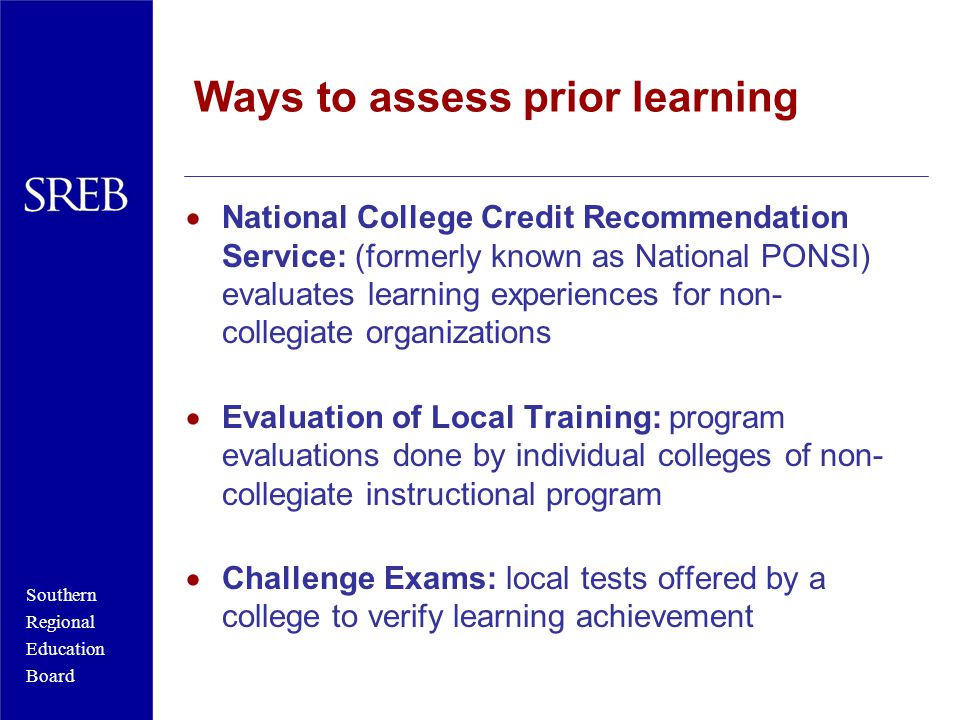 Southern Regional Education Board Ways to assess prior learning  National College Credit Recommendation Service: (formerly known as National PONSI) evaluates learning experiences for non- collegiate organizations  Evaluation of Local Training: program evaluations done by individual colleges of non- collegiate instructional program  Challenge Exams: local tests offered by a college to verify learning achievement