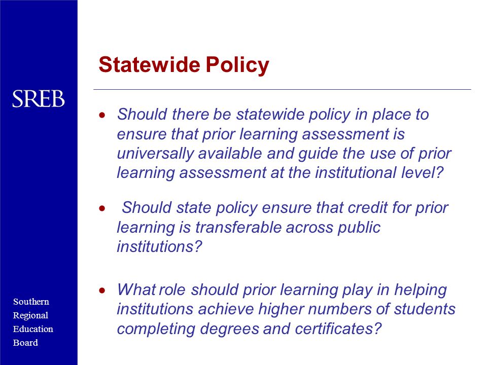 Southern Regional Education Board Statewide Policy  Should there be statewide policy in place to ensure that prior learning assessment is universally available and guide the use of prior learning assessment at the institutional level.