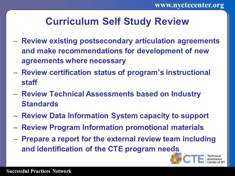 Successful Practices Network   Curriculum Self Study Review –Review existing postsecondary articulation agreements and make recommendations for development of new agreements where necessary –Review certification status of program’s instructional staff –Review Technical Assessments based on Industry Standards –Review Data Information System capacity to support –Review Program Information promotional materials –Prepare a report for the external review team including and identification of the CTE program needs