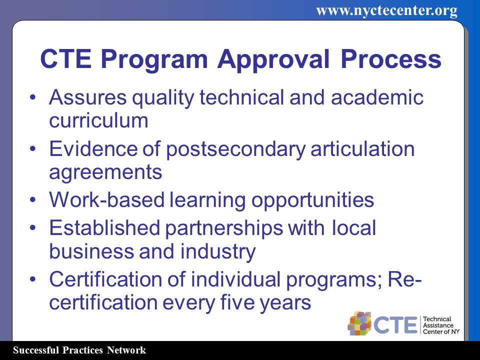 Successful Practices Network   CTE Program Approval Process Assures quality technical and academic curriculum Evidence of postsecondary articulation agreements Work-based learning opportunities Established partnerships with local business and industry Certification of individual programs; Re- certification every five years