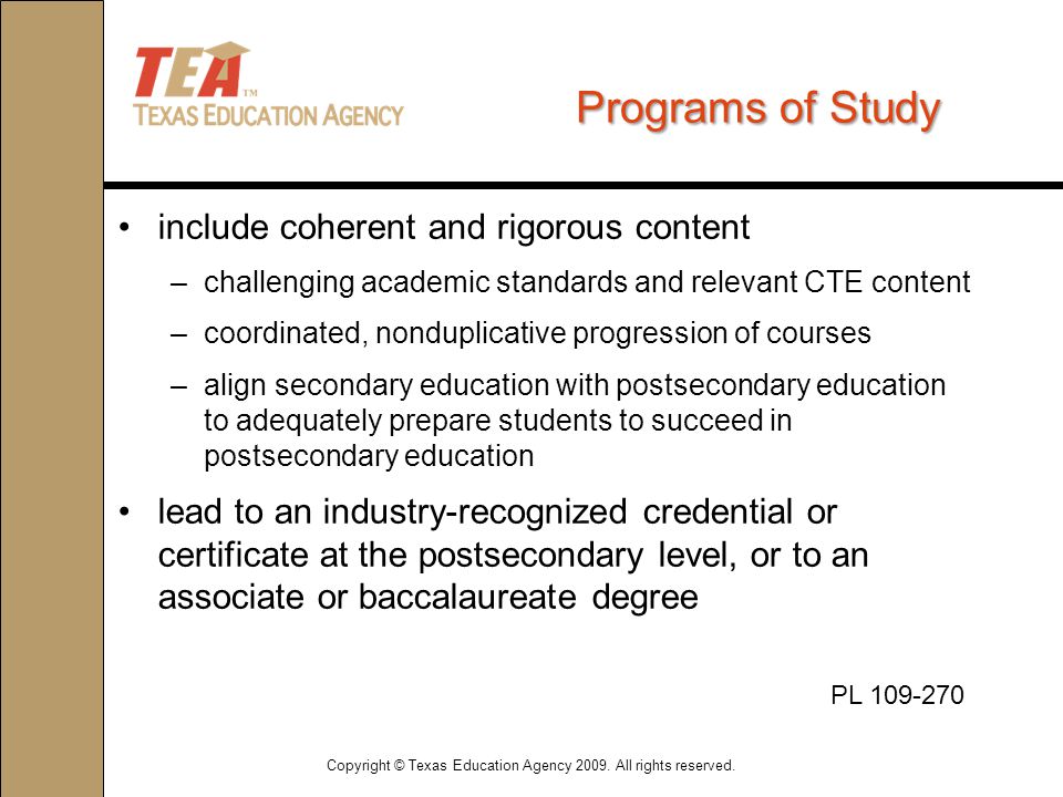 Programs of Study include coherent and rigorous content –challenging academic standards and relevant CTE content –coordinated, nonduplicative progression of courses –align secondary education with postsecondary education to adequately prepare students to succeed in postsecondary education lead to an industry-recognized credential or certificate at the postsecondary level, or to an associate or baccalaureate degree Copyright © Texas Education Agency 2009.
