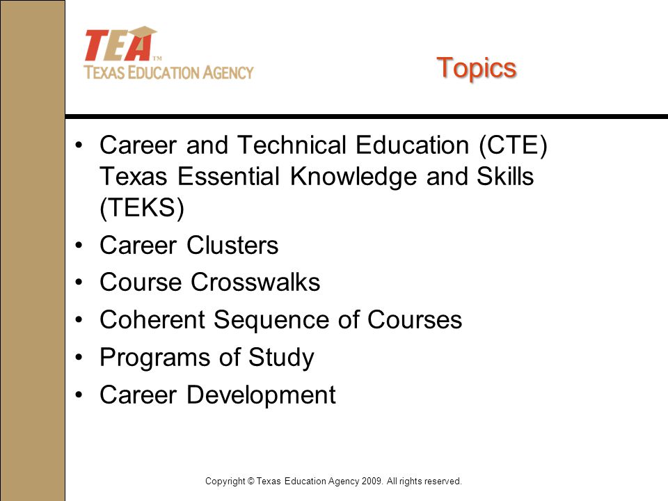 Topics Career and Technical Education (CTE) Texas Essential Knowledge and Skills (TEKS) Career Clusters Course Crosswalks Coherent Sequence of Courses Programs of Study Career Development Copyright © Texas Education Agency 2009.
