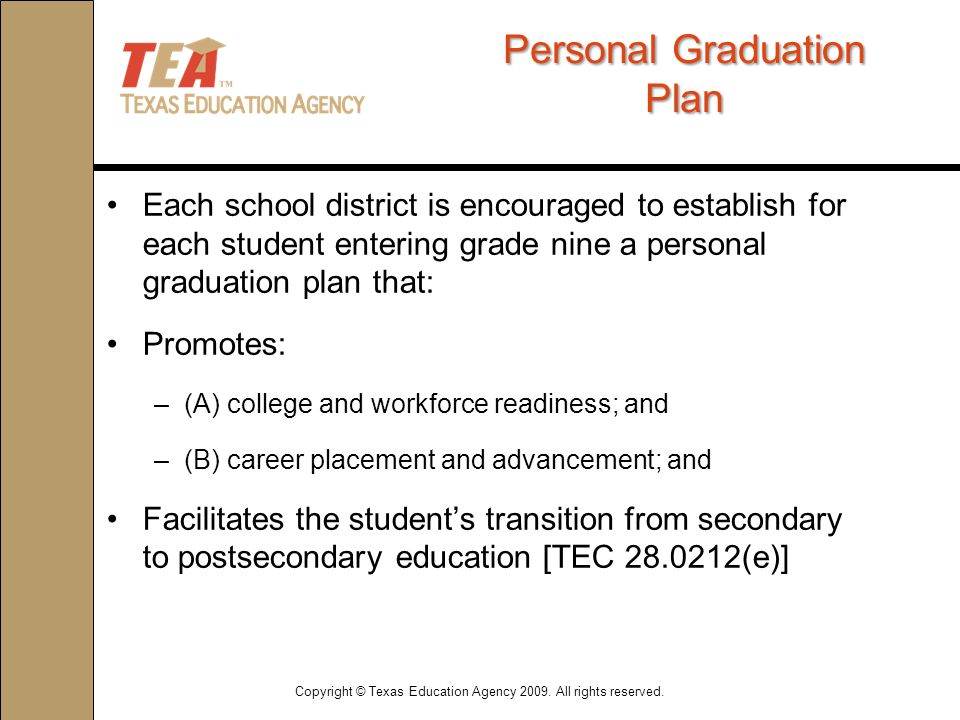 PersonalGraduation Plan Personal Graduation Plan Each school district is encouraged to establish for each student entering grade nine a personal graduation plan that: Promotes: –(A) college and workforce readiness; and –(B) career placement and advancement; and Facilitates the student’s transition from secondary to postsecondary education [TEC (e)] Copyright © Texas Education Agency 2009.