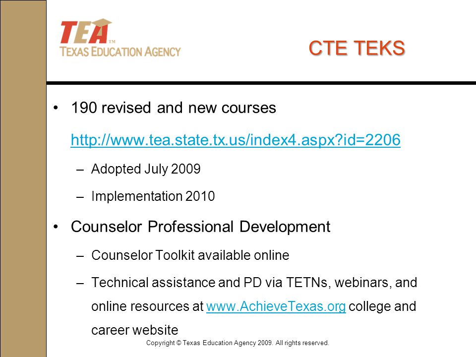 CTETEKS CTE TEKS 190 revised and new courses   id=2206 –Adopted July 2009 –Implementation 2010 Counselor Professional Development –Counselor Toolkit available online –Technical assistance and PD via TETNs, webinars, and online resources at   college and career websitewww.AchieveTexas.org Copyright © Texas Education Agency 2009.