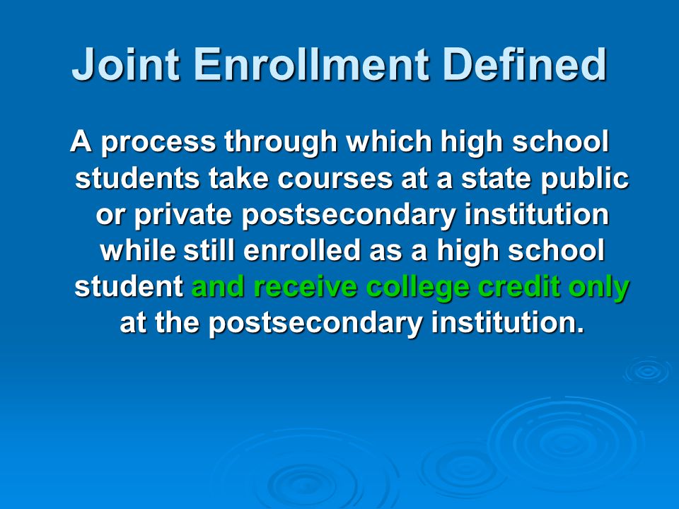 Joint Enrollment Defined A process through which high school students take courses at a state public or private postsecondary institution while still enrolled as a high school student and receive college credit only at the postsecondary institution.