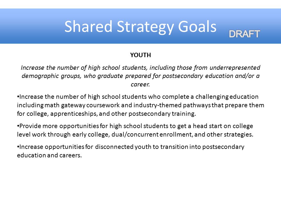 Shared Strategy Goals YOUTH Increase the number of high school students, including those from underrepresented demographic groups, who graduate prepared for postsecondary education and/or a career.