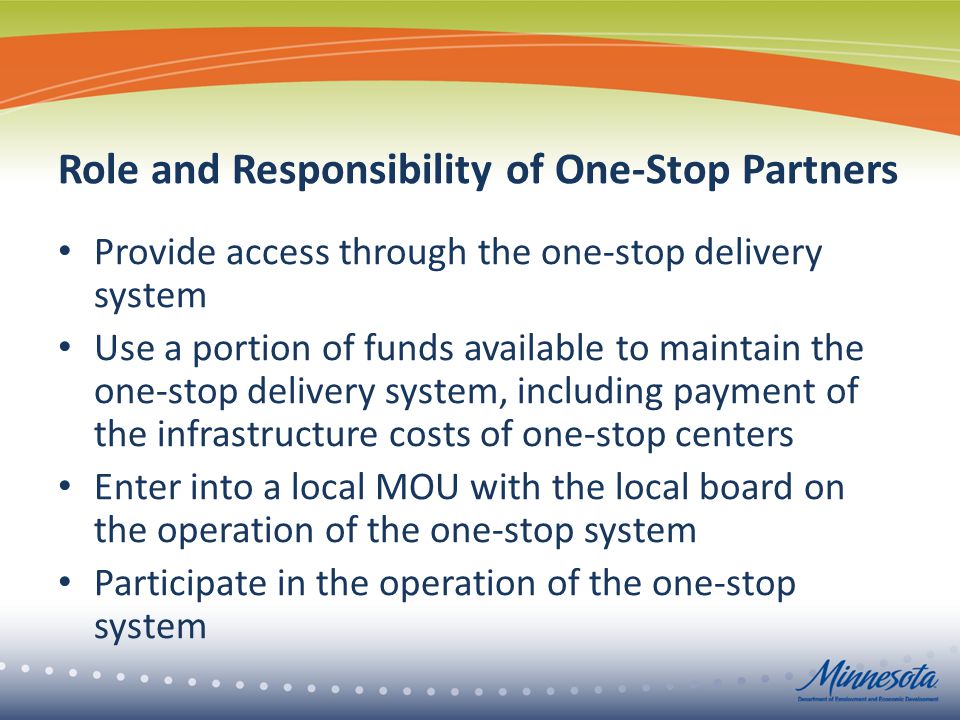 Role and Responsibility of One-Stop Partners Provide access through the one-stop delivery system Use a portion of funds available to maintain the one-stop delivery system, including payment of the infrastructure costs of one-stop centers Enter into a local MOU with the local board on the operation of the one-stop system Participate in the operation of the one-stop system