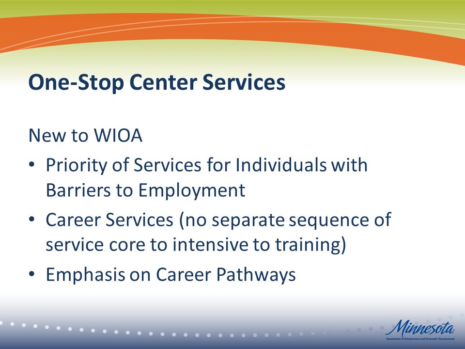 One-Stop Center Services New to WIOA Priority of Services for Individuals with Barriers to Employment Career Services (no separate sequence of service core to intensive to training) Emphasis on Career Pathways