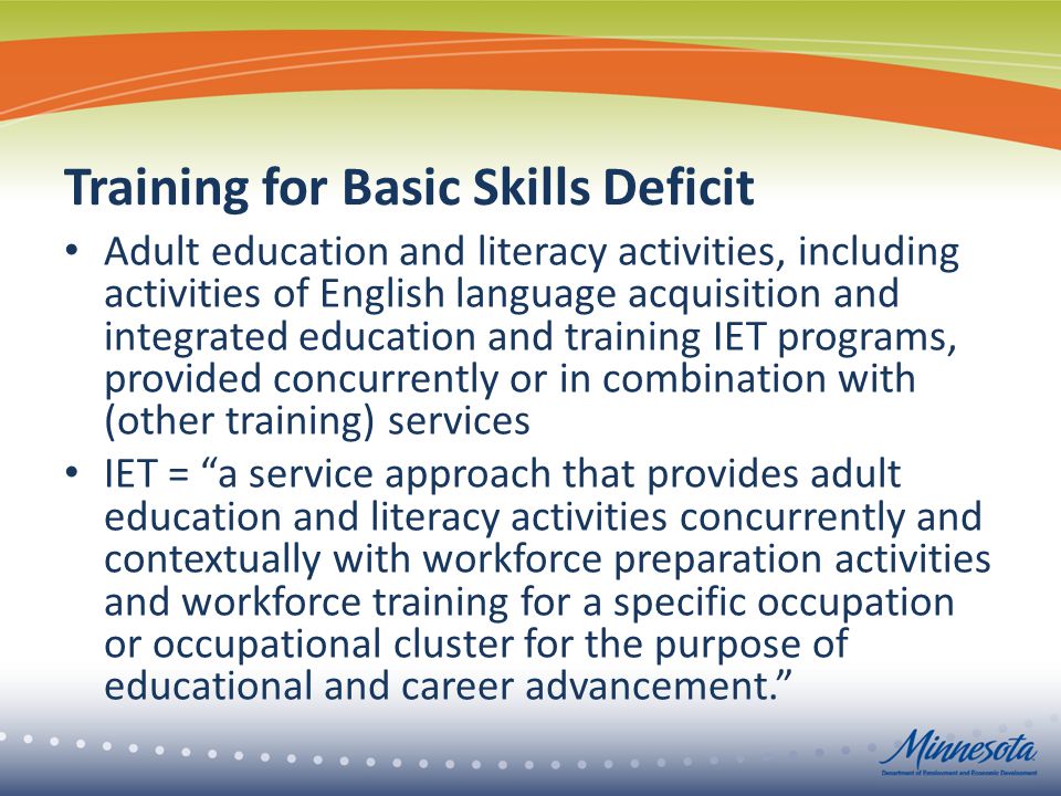 Training for Basic Skills Deficit Adult education and literacy activities, including activities of English language acquisition and integrated education and training IET programs, provided concurrently or in combination with (other training) services IET = a service approach that provides adult education and literacy activities concurrently and contextually with workforce preparation activities and workforce training for a specific occupation or occupational cluster for the purpose of educational and career advancement.