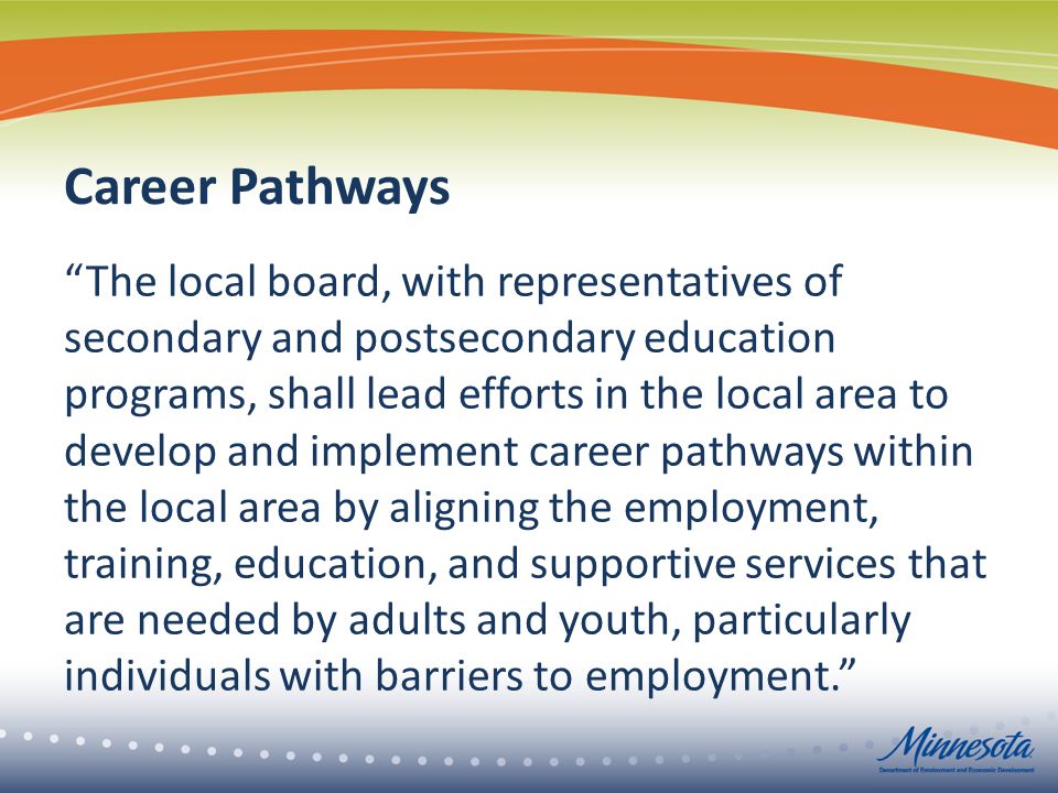 Career Pathways The local board, with representatives of secondary and postsecondary education programs, shall lead efforts in the local area to develop and implement career pathways within the local area by aligning the employment, training, education, and supportive services that are needed by adults and youth, particularly individuals with barriers to employment.