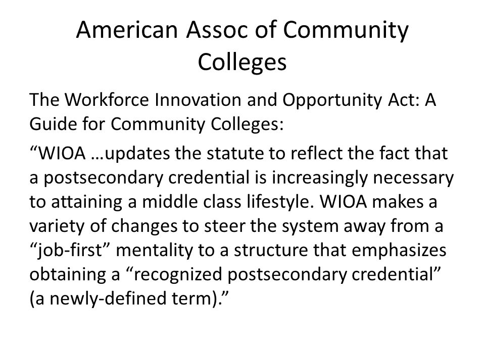 American Assoc of Community Colleges The Workforce Innovation and Opportunity Act: A Guide for Community Colleges: WIOA …updates the statute to reflect the fact that a postsecondary credential is increasingly necessary to attaining a middle class lifestyle.