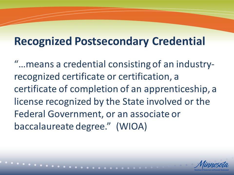 Recognized Postsecondary Credential …means a credential consisting of an industry- recognized certificate or certification, a certificate of completion of an apprenticeship, a license recognized by the State involved or the Federal Government, or an associate or baccalaureate degree. (WIOA)