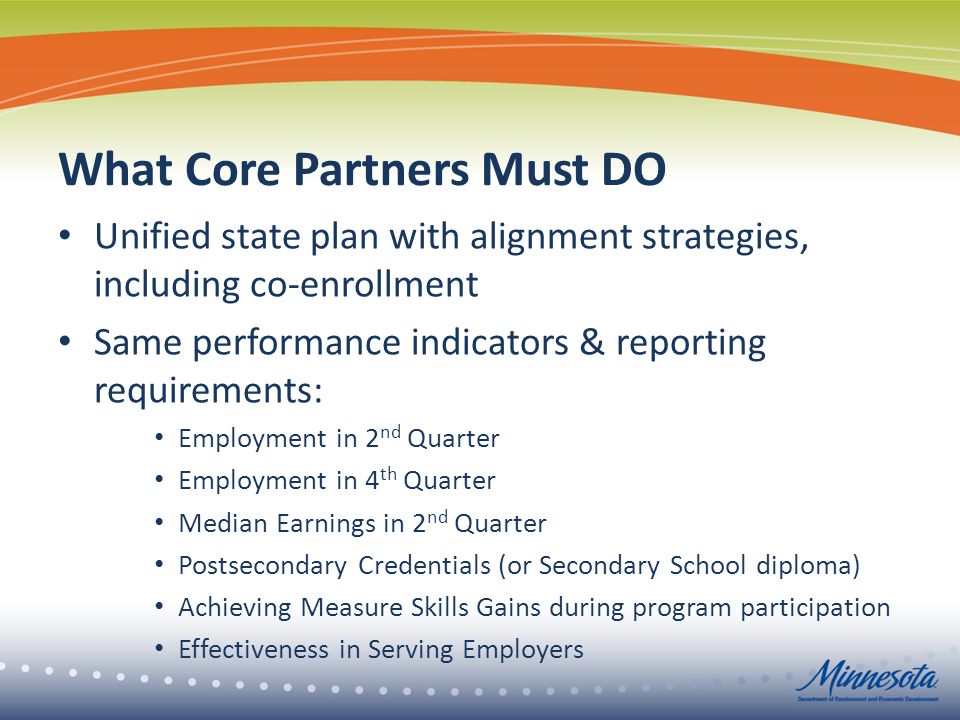 What Core Partners Must DO Unified state plan with alignment strategies, including co-enrollment Same performance indicators & reporting requirements: Employment in 2 nd Quarter Employment in 4 th Quarter Median Earnings in 2 nd Quarter Postsecondary Credentials (or Secondary School diploma) Achieving Measure Skills Gains during program participation Effectiveness in Serving Employers