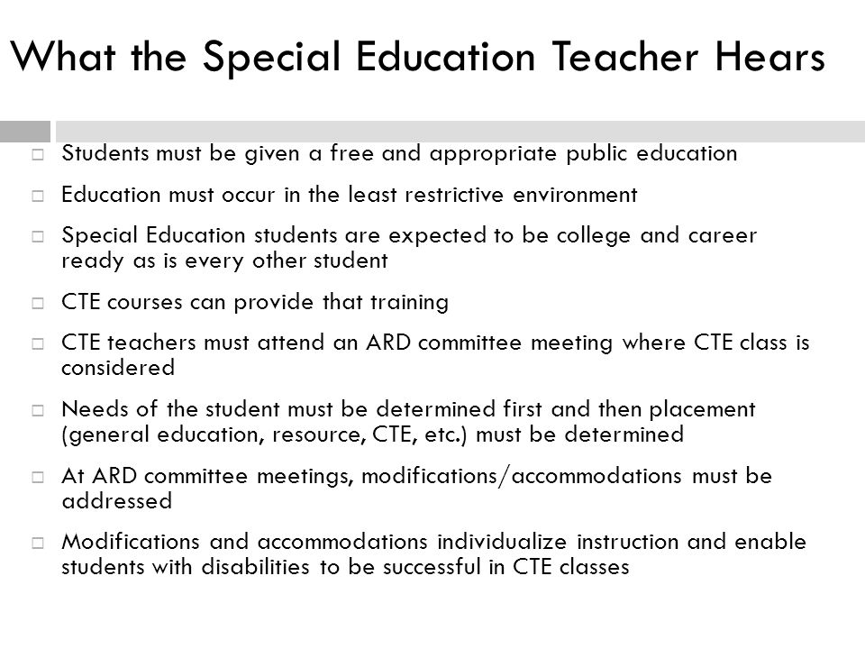What the Special Education Teacher Hears  Students must be given a free and appropriate public education  Education must occur in the least restrictive environment  Special Education students are expected to be college and career ready as is every other student  CTE courses can provide that training  CTE teachers must attend an ARD committee meeting where CTE class is considered  Needs of the student must be determined first and then placement (general education, resource, CTE, etc.) must be determined  At ARD committee meetings, modifications/accommodations must be addressed  Modifications and accommodations individualize instruction and enable students with disabilities to be successful in CTE classes