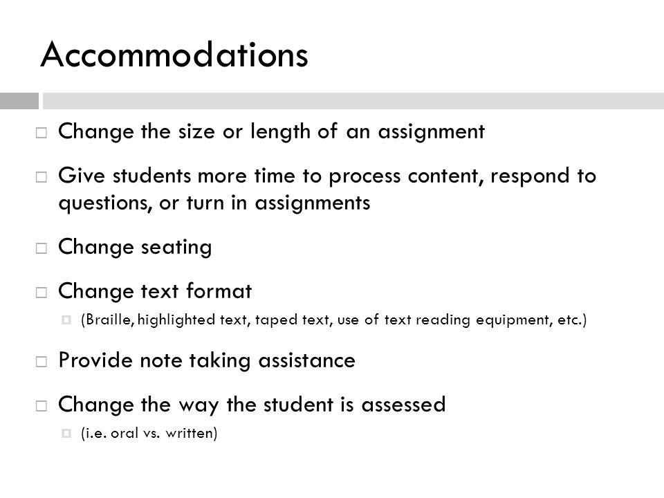 Accommodations  Change the size or length of an assignment  Give students more time to process content, respond to questions, or turn in assignments  Change seating  Change text format  (Braille, highlighted text, taped text, use of text reading equipment, etc.)  Provide note taking assistance  Change the way the student is assessed  (i.e.