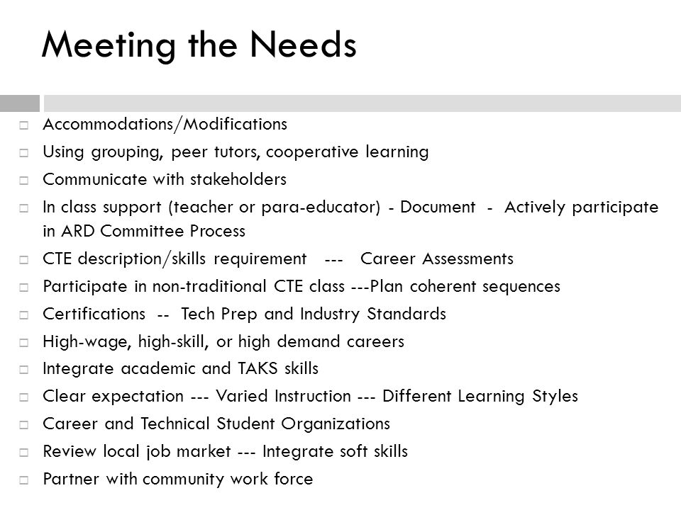 Meeting the Needs  Accommodations/Modifications  Using grouping, peer tutors, cooperative learning  Communicate with stakeholders  In class support (teacher or para-educator) - Document - Actively participate in ARD Committee Process  CTE description/skills requirement --- Career Assessments  Participate in non-traditional CTE class ---Plan coherent sequences  Certifications -- Tech Prep and Industry Standards  High-wage, high-skill, or high demand careers  Integrate academic and TAKS skills  Clear expectation --- Varied Instruction --- Different Learning Styles  Career and Technical Student Organizations  Review local job market --- Integrate soft skills  Partner with community work force