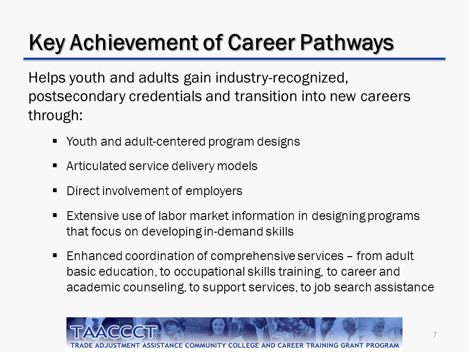 7 Key Achievement of Career Pathways Helps youth and adults gain industry-recognized, postsecondary credentials and transition into new careers through:  Youth and adult-centered program designs  Articulated service delivery models  Direct involvement of employers  Extensive use of labor market information in designing programs that focus on developing in-demand skills  Enhanced coordination of comprehensive services – from adult basic education, to occupational skills training, to career and academic counseling, to support services, to job search assistance