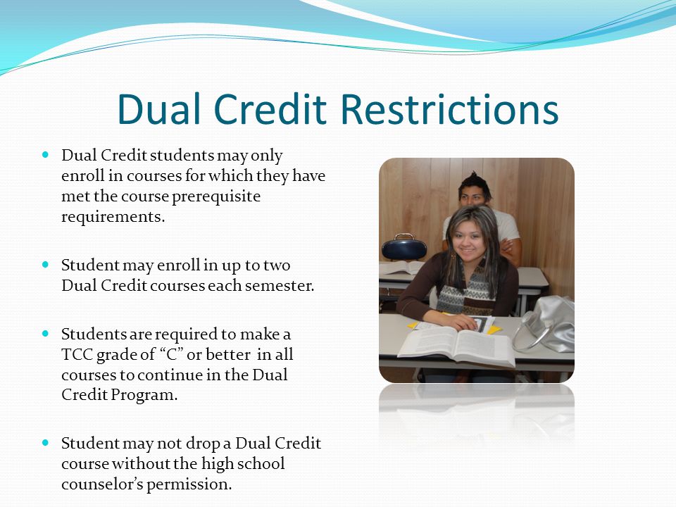 Dual Credit Restrictions Dual Credit students may only enroll in courses for which they have met the course prerequisite requirements.