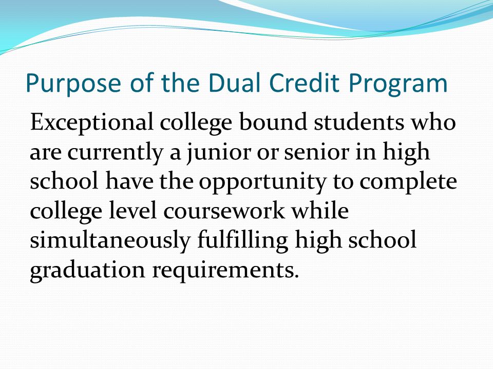 Purpose of the Dual Credit Program Exceptional college bound students who are currently a junior or senior in high school have the opportunity to complete college level coursework while simultaneously fulfilling high school graduation requirements.