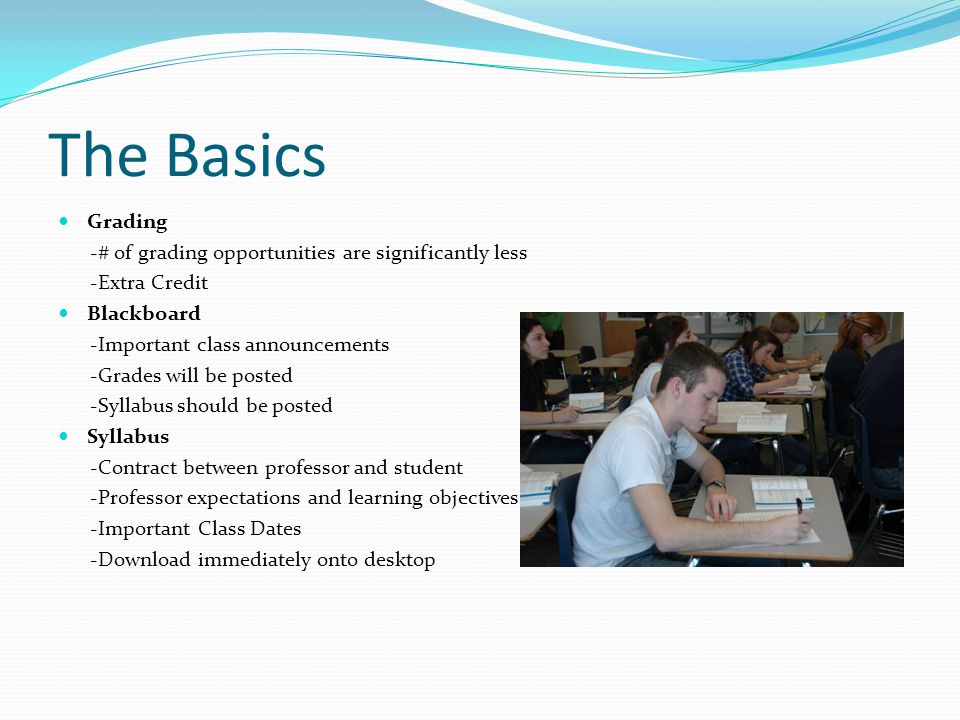 The Basics Grading -# of grading opportunities are significantly less -Extra Credit Blackboard -Important class announcements -Grades will be posted -Syllabus should be posted Syllabus -Contract between professor and student -Professor expectations and learning objectives -Important Class Dates -Download immediately onto desktop