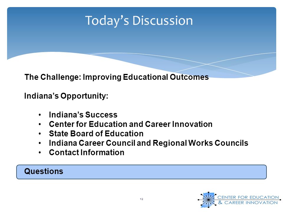 Today’s Discussion 12 The Challenge: Improving Educational Outcomes Indiana’s Opportunity: Indiana’s Success Center for Education and Career Innovation State Board of Education Indiana Career Council and Regional Works Councils Contact Information Questions
