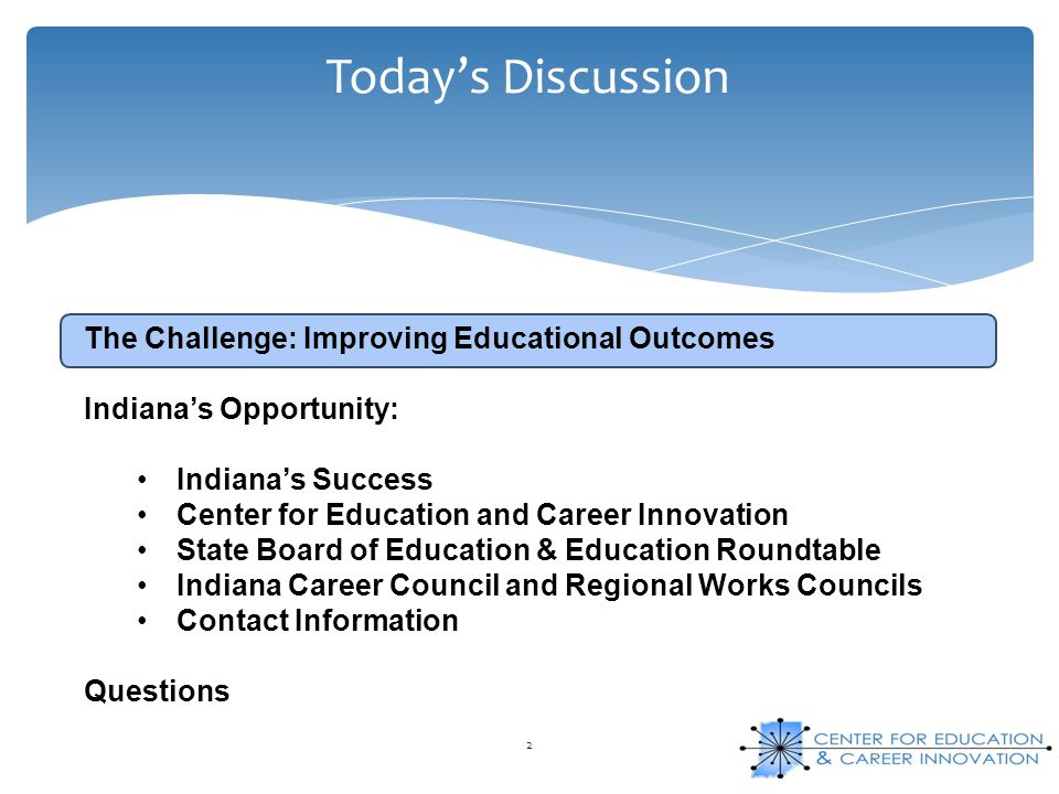 Today’s Discussion 2 The Challenge: Improving Educational Outcomes Indiana’s Opportunity: Indiana’s Success Center for Education and Career Innovation State Board of Education & Education Roundtable Indiana Career Council and Regional Works Councils Contact Information Questions