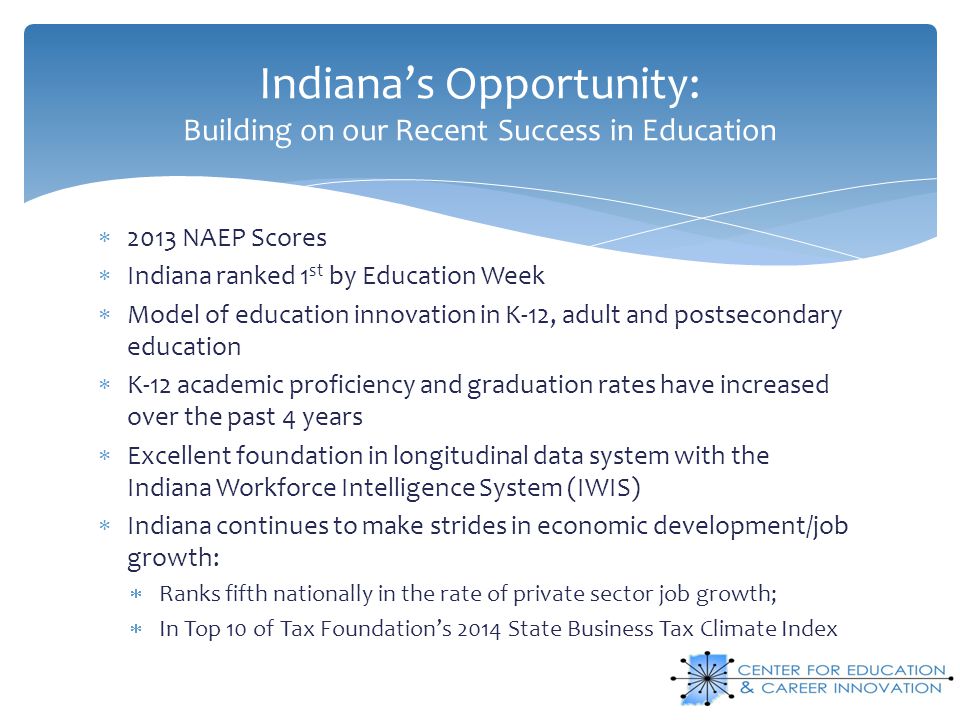 Indiana’s Opportunity: Building on our Recent Success in Education  2013 NAEP Scores  Indiana ranked 1 st by Education Week  Model of education innovation in K-12, adult and postsecondary education  K-12 academic proficiency and graduation rates have increased over the past 4 years  Excellent foundation in longitudinal data system with the Indiana Workforce Intelligence System (IWIS)  Indiana continues to make strides in economic development/job growth:  Ranks fifth nationally in the rate of private sector job growth;  In Top 10 of Tax Foundation’s 2014 State Business Tax Climate Index