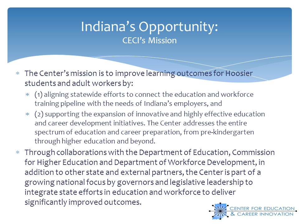Indiana’s Opportunity: CECI’s Mission  The Center’s mission is to improve learning outcomes for Hoosier students and adult workers by:  (1) aligning statewide efforts to connect the education and workforce training pipeline with the needs of Indiana’s employers, and  (2) supporting the expansion of innovative and highly effective education and career development initiatives.
