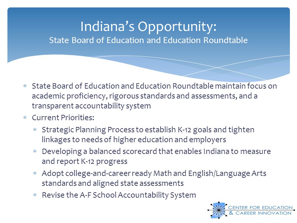 Indiana’s Opportunity: State Board of Education and Education Roundtable  State Board of Education and Education Roundtable maintain focus on academic proficiency, rigorous standards and assessments, and a transparent accountability system  Current Priorities:  Strategic Planning Process to establish K-12 goals and tighten linkages to needs of higher education and employers  Developing a balanced scorecard that enables Indiana to measure and report K-12 progress  Adopt college-and-career ready Math and English/Language Arts standards and aligned state assessments  Revise the A-F School Accountability System