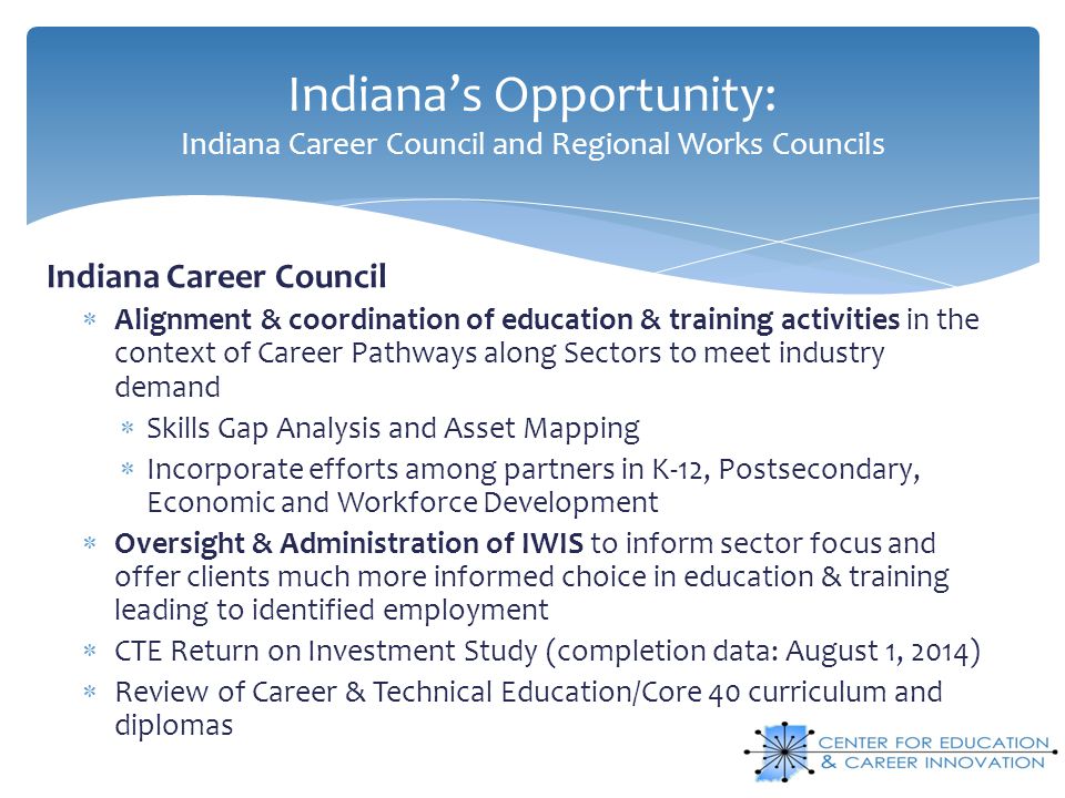 Indiana’s Opportunity: Indiana Career Council and Regional Works Councils Indiana Career Council  Alignment & coordination of education & training activities in the context of Career Pathways along Sectors to meet industry demand  Skills Gap Analysis and Asset Mapping  Incorporate efforts among partners in K-12, Postsecondary, Economic and Workforce Development  Oversight & Administration of IWIS to inform sector focus and offer clients much more informed choice in education & training leading to identified employment  CTE Return on Investment Study (completion data: August 1, 2014)  Review of Career & Technical Education/Core 40 curriculum and diplomas