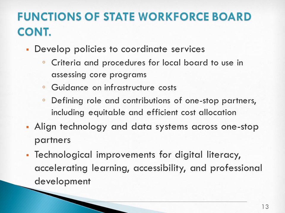  Develop policies to coordinate services ◦ Criteria and procedures for local board to use in assessing core programs ◦ Guidance on infrastructure costs ◦ Defining role and contributions of one-stop partners, including equitable and efficient cost allocation  Align technology and data systems across one-stop partners  Technological improvements for digital literacy, accelerating learning, accessibility, and professional development 13