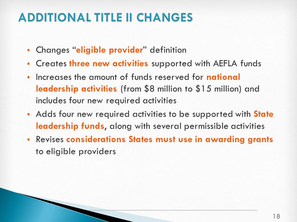  Changes eligible provider definition  Creates three new activities supported with AEFLA funds  Increases the amount of funds reserved for national leadership activities (from $8 million to $15 million) and includes four new required activities  Adds four new required activities to be supported with State leadership funds, along with several permissible activities  Revises considerations States must use in awarding grants to eligible providers 18