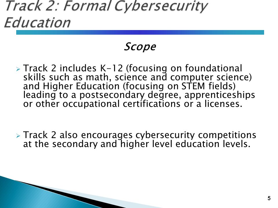 5 Track 2: Formal Cybersecurity Education Scope  Track 2 includes K-12 (focusing on foundational skills such as math, science and computer science) and Higher Education (focusing on STEM fields) leading to a postsecondary degree, apprenticeships or other occupational certifications or a licenses.
