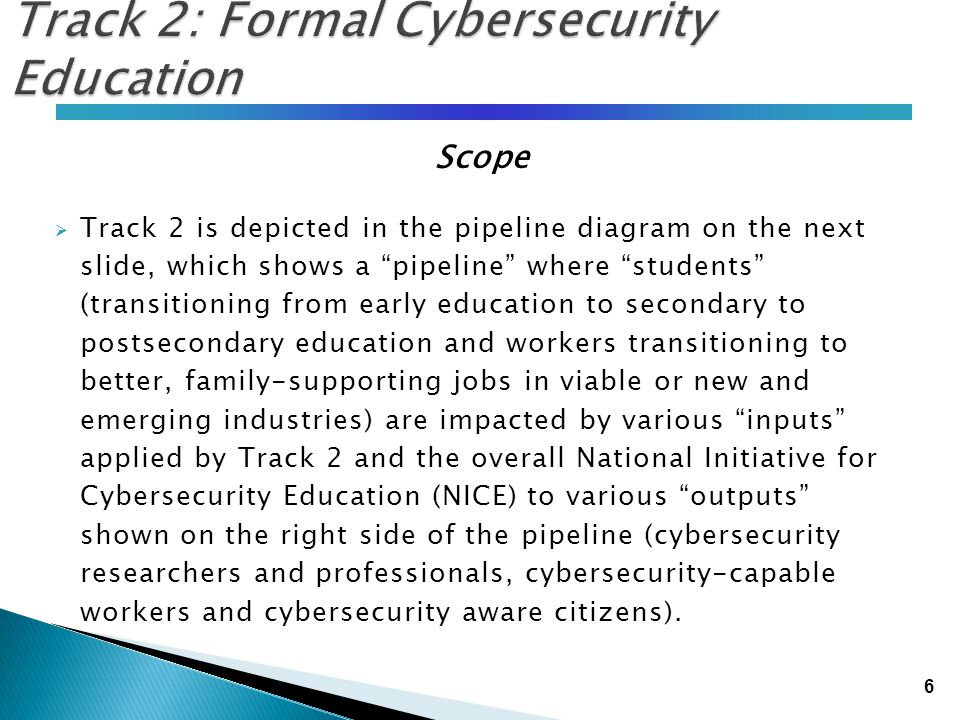 6 Track 2: Formal Cybersecurity Education Scope  Track 2 is depicted in the pipeline diagram on the next slide, which shows a pipeline where students (transitioning from early education to secondary to postsecondary education and workers transitioning to better, family-supporting jobs in viable or new and emerging industries) are impacted by various inputs applied by Track 2 and the overall National Initiative for Cybersecurity Education (NICE) to various outputs shown on the right side of the pipeline (cybersecurity researchers and professionals, cybersecurity-capable workers and cybersecurity aware citizens).