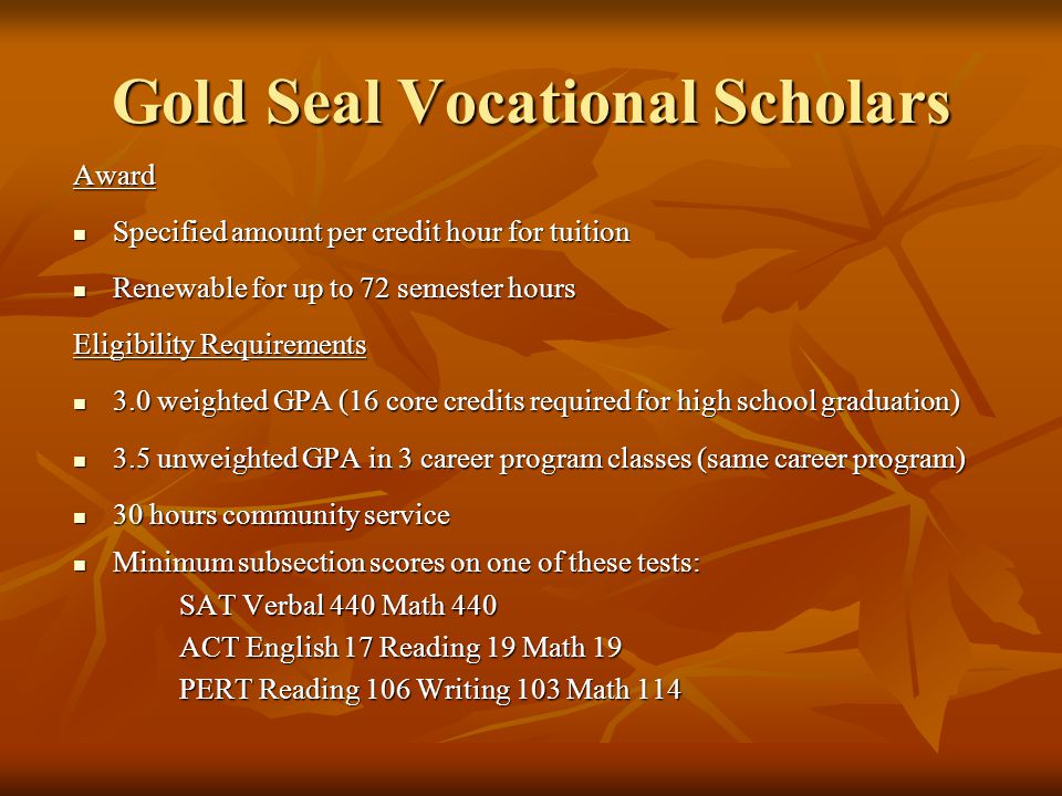 Gold Seal Vocational Scholars Award Specified amount per credit hour for tuition Specified amount per credit hour for tuition Renewable for up to 72 semester hours Renewable for up to 72 semester hours Eligibility Requirements 3.0 weighted GPA (16 core credits required for high school graduation) 3.0 weighted GPA (16 core credits required for high school graduation) 3.5 unweighted GPA in 3 career program classes (same career program) 3.5 unweighted GPA in 3 career program classes (same career program) 30 hours community service 30 hours community service Minimum subsection scores on one of these tests: Minimum subsection scores on one of these tests: SAT Verbal 440 Math 440 ACT English 17 Reading 19 Math 19 PERT Reading 106 Writing 103 Math 114