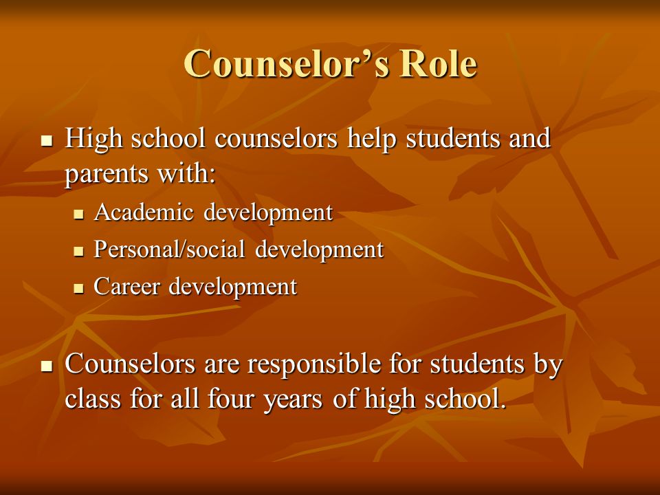 Counselor’s Role High school counselors help students and parents with: High school counselors help students and parents with: Academic development Academic development Personal/social development Personal/social development Career development Career development Counselors are responsible for students by class for all four years of high school.