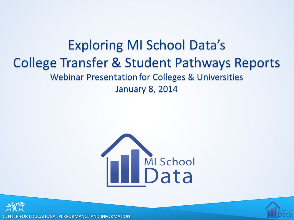 CENTER FOR EDUCATIONAL PERFORMANCE AND INFORMATION Exploring MI School Data’s College Transfer & Student Pathways Reports Webinar Presentation for Colleges & Universities January 8, 2014