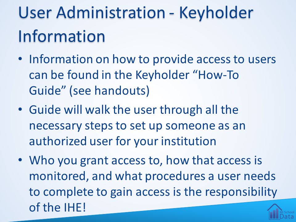 User Administration - Keyholder Information Information on how to provide access to users can be found in the Keyholder How-To Guide (see handouts) Guide will walk the user through all the necessary steps to set up someone as an authorized user for your institution Who you grant access to, how that access is monitored, and what procedures a user needs to complete to gain access is the responsibility of the IHE!