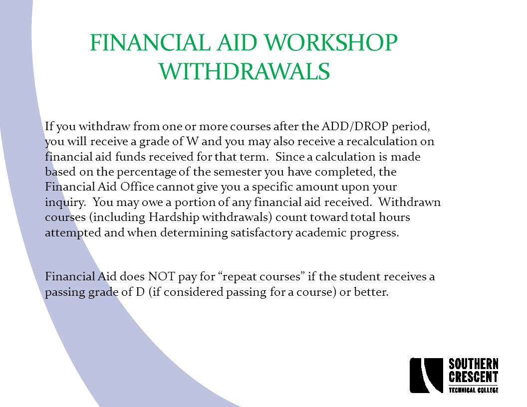 FINANCIAL AID WORKSHOP WITHDRAWALS If you withdraw from one or more courses after the ADD/DROP period, you will receive a grade of W and you may also receive a recalculation on financial aid funds received for that term.