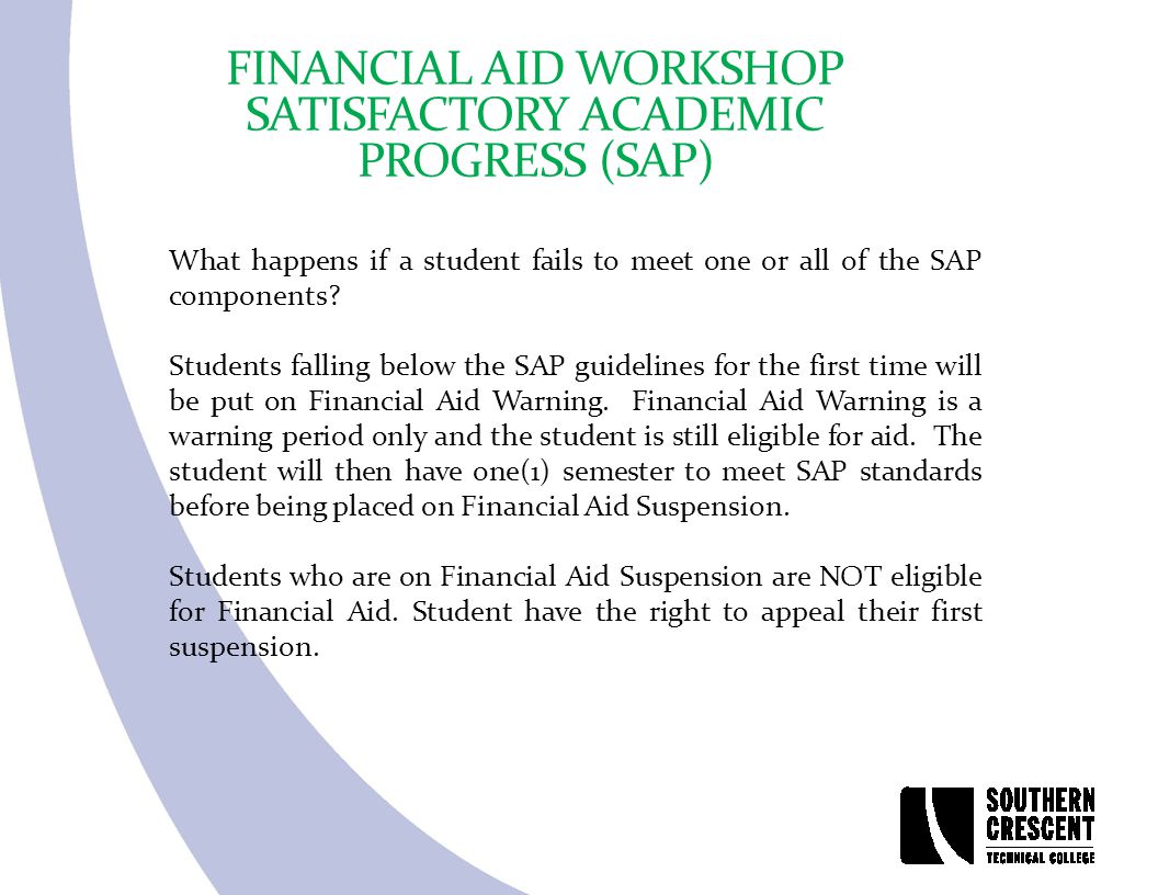 FINANCIAL AID WORKSHOP SATISFACTORY ACADEMIC PROGRESS (SAP) What happens if a student fails to meet one or all of the SAP components.