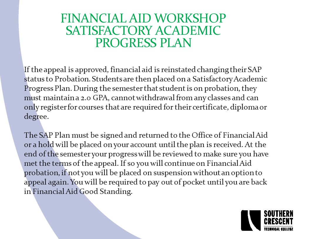 FINANCIAL AID WORKSHOP SATISFACTORY ACADEMIC PROGRESS PLAN If the appeal is approved, financial aid is reinstated changing their SAP status to Probation.