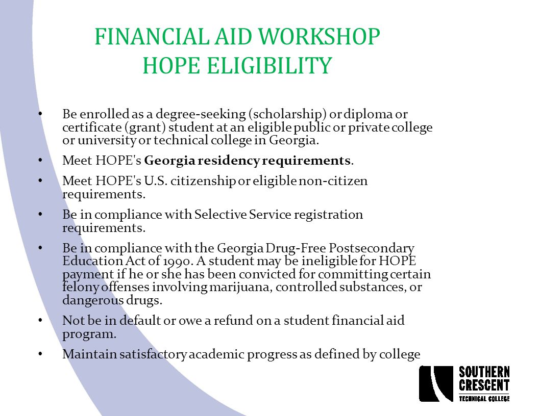 FINANCIAL AID WORKSHOP HOPE ELIGIBILITY Be enrolled as a degree-seeking (scholarship) or diploma or certificate (grant) student at an eligible public or private college or university or technical college in Georgia.