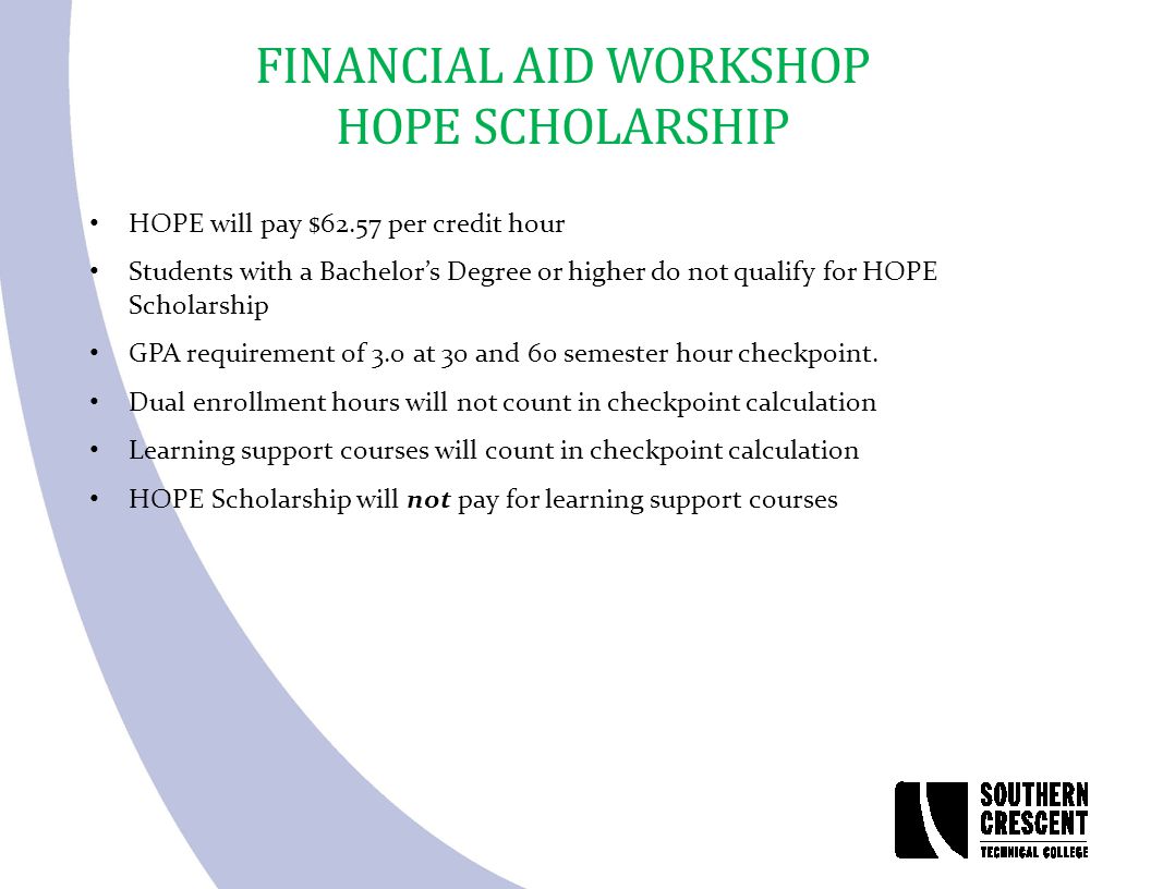 FINANCIAL AID WORKSHOP HOPE SCHOLARSHIP HOPE will pay $62.57 per credit hour Students with a Bachelor’s Degree or higher do not qualify for HOPE Scholarship GPA requirement of 3.0 at 30 and 60 semester hour checkpoint.